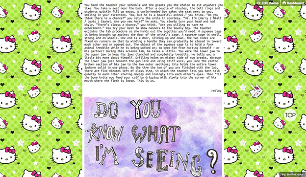 screenshot of Trisha Low's public-facing tumblr page with Hello Kitty background; a post with purple artwork with the words "do you know what I'm seeing?" is preceded by a post that reads: You hand the teacher your schedule and she grants you the choice to sit anywhere you like. You take a seat near the back. After a couple of minutes, the bell rings and students quickly fill up seats. A curly-headed boy takes the seat nest to you, smiling in your direction. "No, but he is a beautiful animal," you think. "Do you think there is a chance?" you return the smile in courtesy. "Hi. I'm [Harry / Niall / Louis / Zayne]. Are you new here?" he asks. You slowly turn your head and nod shyly. "There's always a chance," you think. "Are you willing to have me experiment." You try your best to show manners to the lovely boy. The teacher explains the lab procedure as she hands out the supplies you'd need. A squeeze cage is being brought up against the door of the animal's cage. A squeeze cage is small, strong and on wheels. One end is a door, sliding up and down. The two sides are fixed on runners so that by winding a handle they can gradually be closed in toward each other and or opened out. The object of the squeeze cage is to hold a farm animal immobile while he is being worked on; to keep him from hurting himself — or his partner! During this science lab, he talks a little. You wire the lower jaw to the upper jaw to keep his jaws clenched and completely immobile. He tells you a little bit about himself. Drilling holes on either side of two breaks, through the lower jaw just below the gum line and using stiff wire, you lace the centre broken section of his jaw to the two outer sections; this holds the entire lower jawbone solid in one piece. By the time the two of you are finished with the lab, there are five minutes left of class time, in which the teacher lets you both talk quietly to each other staring deeply and lovingly into each other's eyes. Then 'til the bone knits you feed your calf by dripping milk slowly into the corner of his mouth where the flesh is loose. This is us.