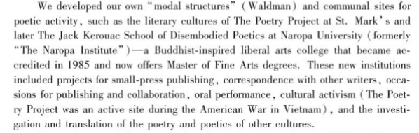 Alt-text: “We developed our own ‘modal structures’ (Waldman) and communal sites for poetic activity, such as the literary cultures of The Poetry Project at St. Mark’s and later the Jack Kerouac School of Disembodied Poetics at Naropa University (formerly ‘The Naropa Institute’)--a Buddhist-inspired liberal arts college that became accredited in 1985 and now offers Master of Fine Arts degrees. These new institutions included projects for small-press publishing, correspondence with other writers, occasions for publishing and collaboration, oral performance, cultural activism (The Poetry Project was an active site during the American War in Vietnam), and the investigation and translation of the poetry and poetics of other cultures.”