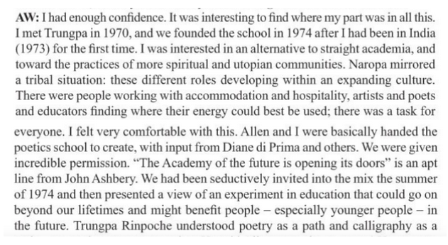 Alt-text: “AW: I had enough confidence. It was interesting to find where my part was in all this. I met Trungpa in 1970, and we founded the school in 1974 after I had been in India (1973) for the first time. I was interested in an alternative to straight academic, and toward the practices of more spiritual and utopian communities. Naropa mirrored a tribal situation: these different roles developing within an expanding culture. There were people working with accommodation and hospitality, artists and poets and educators finding where their energy could best be used; there was a for everyone. I felt very comfortable with this. Allen and I were basically handed the poetics school to create, with input from Diane di Prima and others. We were given incredible permission. ‘The Academy of the future is opening its doors’ is an apt line from John Ashbery. We had been seductively invited into the mix the summer of 1974 and then presented a view of an experiment in education that could go on beyond our lifetimes and might benefit people--especially younger people--in the future. Trungpa Rinpoche understood poetry as a path and calligraphy as a….”