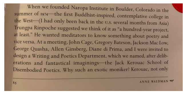 Alt-text: “When we founded Naropa Institute in Boulder, Colorado in the summer of 1974—the first Buddhist-inspired, contemplative college in the West—(I had only been back in the U.S. several months from Asia) Trungpa Rinpoche suggested we think of it as ‘a hundred-year project, at least.’ He wanted meditators to know something about poetry and vice versa. At a meeting, John Cage, Gregory Bateson, Jackson Mac Low, George Quasha, Allen Ginsberg, Diane di Prima, and I were invited to design a Writing and Poetics Department, which we named, after deliberations and fantastical imaginings—the Jack Kerouac School of Disembodied Poetics. Why such an exotic moniker? Kerouac, not only….”