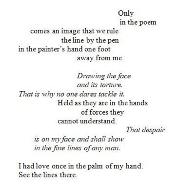 poem dispersed across a page: "Only / in the poem / comes an image that we rule / the line by the pen / in the painter's hand one foot / away from me. // Drawing the face / and its torture. / That is why no one dares tackle it. / Held as they are in the hands / of forces they / cannot understand. // That despair / is on my face and shall show / in the fine lines of any man. // I had love once in the palm of my hand. / See the lines there.