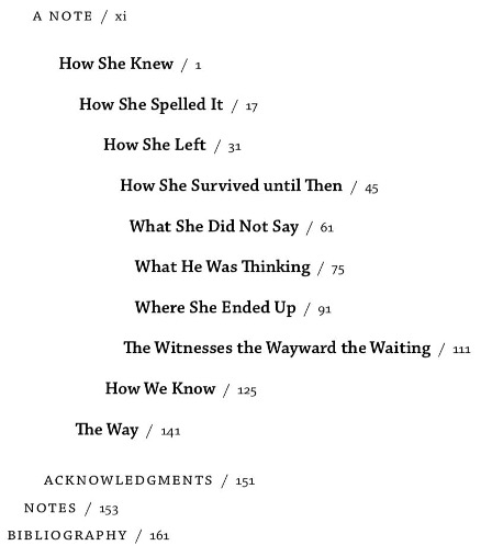 TOC in arc shape, reading: A NOTE / xi, How She Knew /1, How She Spelled It / 17, How She Left / 31, How She Survived until Then / 45, What She Did Not Say / 61, What He Was Thinking / 75, Where She Ended Up / 91, The Witnesses the Wayward the Waiting / 111, How We Know / 125, The Way / 141, ACKNOWLEDGMENTS / 151, NOTES / 153, BIBLIOGRAPHY / 161