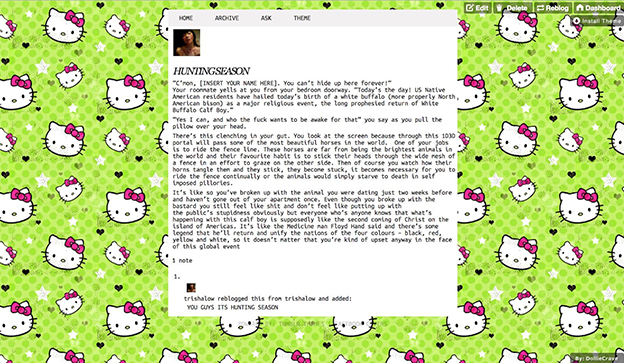 screenshot of Trisha Low's public-facing tumblr page with Hello Kitty background and text that reads: HUNTINGSEASON "C'mon [INSERT YOUR NAME HERE]. You can't hide up here forever!" Your roommate yells at you from your bedroom doorway. "Today's the day! US Native American residents have hailed today's birth of a white buffalo (more properly North American bison) as a major religious event, the long prophesied return of White Buffalo Calf Boy." "Yes I can, and who the fuck wants to be awake for that" you say as you pull the pillow over your head. There's this clenching in your gut. You look at the screen because this 1D3D portal will pass some of the most beautiful horses in the world. One of your jobs is to ride the fence line. These horses are far from being the brightest animals in the world and their favourite habit is to stick their heads through the wide mesh of a fence in an effort to graze on the other side. Then of course you watch how their horns tangle then and they stick, they become stuck, it becomes necessary for you to ride the fence continually or the animals would simply starve to death in self imposed pillories. It's like so you've broken up with the animal you were dating just two weeks before and haven't gone out of your apartment once. Even though you broke up with the bastard you still feel like shit and don't feel like putting up with the public's stupidness obviously but everyone who's anyone knows that what's happening with this calf boy is supposedly like the second coming of Christ on the island of Americas. It's like the Medicine man Floyd Hand said and there's some legend that he'll return and unify the nations of the four colours - black, red, yellow and white, so it doesn't matter that you're kind of upset anyway in the face of this global event 1. trishalow reblogged this from trishalow and added: YOU GUYS ITS HUNTING SEASON